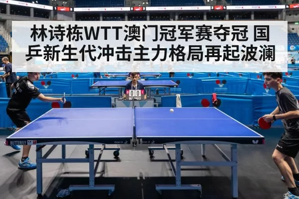 林诗栋WTT澳门冠军赛夺冠 国乒新生代冲击主力格局再起波澜