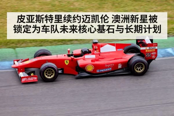 皮亚斯特里续约迈凯伦 澳洲新星被锁定为车队未来核心基石与长期计划