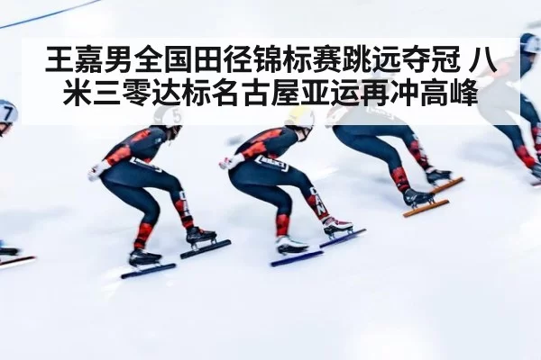 王嘉男全国田径锦标赛跳远夺冠 八米三零达标名古屋亚运再冲高峰