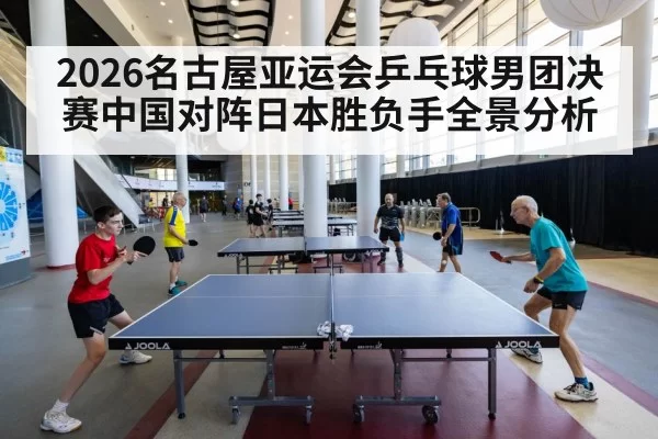 2026名古屋亚运会乒乓球男团决赛中国对阵日本胜负手全景分析
