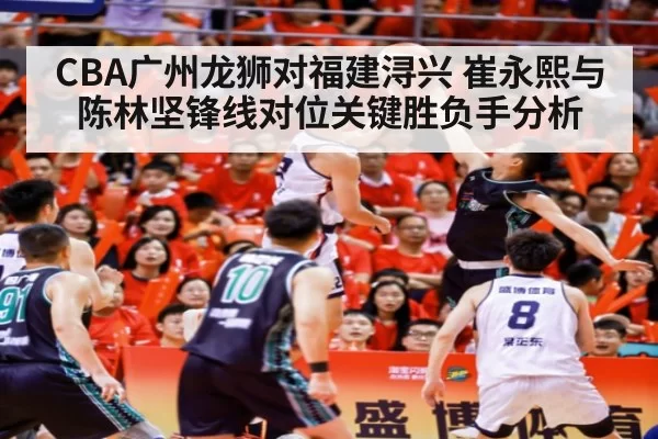 CBA广州龙狮对福建浔兴 崔永熙与陈林坚锋线对位关键胜负手分析